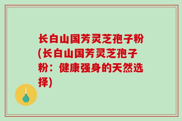 长白山国芳灵芝孢子粉(长白山国芳灵芝孢子粉：健康强身的天然选择)