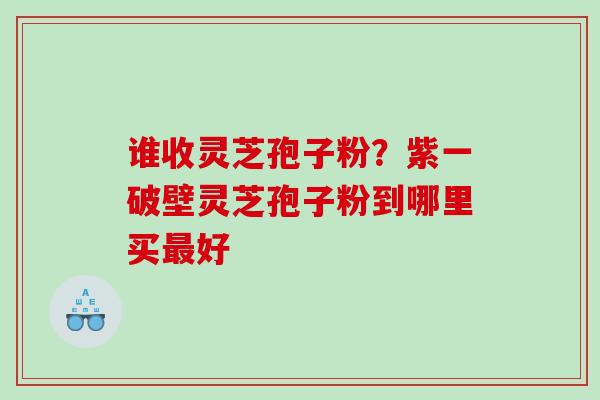 谁收灵芝孢子粉？紫一破壁灵芝孢子粉到哪里买最好