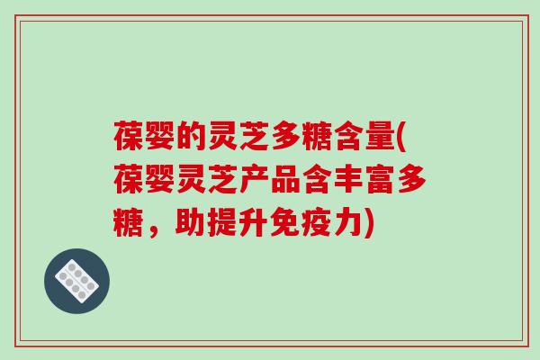 葆婴的灵芝多糖含量(葆婴灵芝产品含丰富多糖，助提升免疫力)