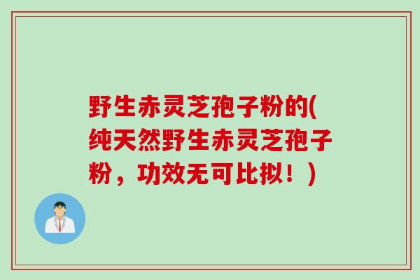 野生赤灵芝孢子粉的(纯天然野生赤灵芝孢子粉，功效无可比拟！)