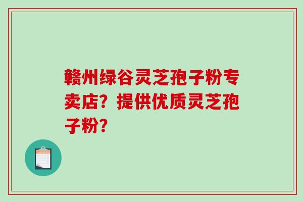 赣州绿谷灵芝孢子粉专卖店？提供优质灵芝孢子粉？