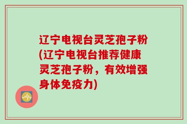 辽宁电视台灵芝孢子粉(辽宁电视台推荐健康灵芝孢子粉，有效增强身体免疫力)