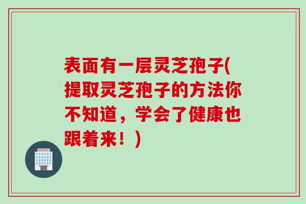 表面有一层灵芝孢子(提取灵芝孢子的方法你不知道,学会了健康也跟着来!) 表面有一层灵芝孢子(提取灵芝孢子的方法你不知道,学会了健康也跟着来!)