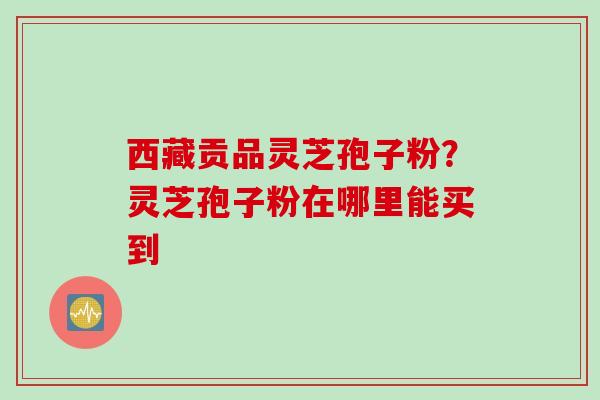 西藏贡品灵芝孢子粉？灵芝孢子粉在哪里能买到