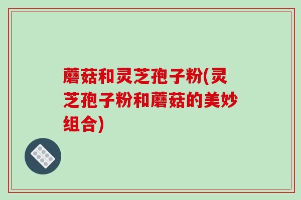 蘑菇和灵芝孢子粉(灵芝孢子粉和蘑菇的美妙组合) 蘑菇和灵芝孢子粉(灵芝孢子粉和蘑菇的美妙组合)