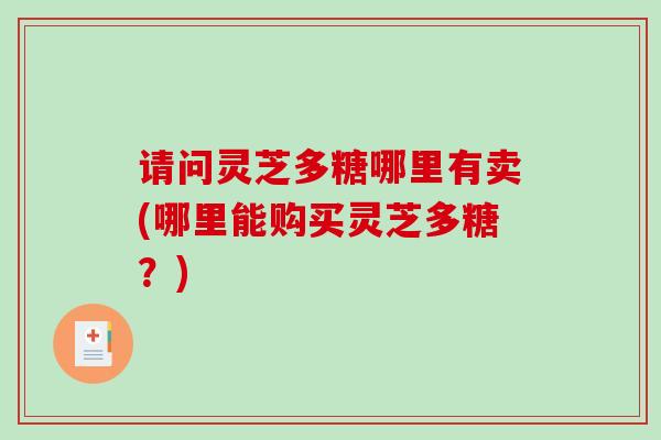 请问灵芝多糖哪里有卖(哪里能购买灵芝多糖？)