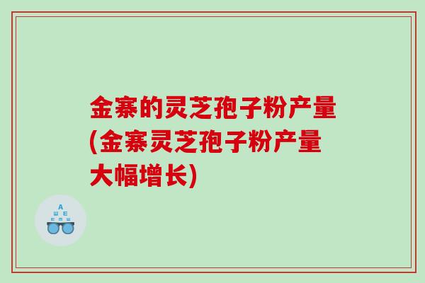 金寨的灵芝孢子粉产量(金寨灵芝孢子粉产量大幅增长)
