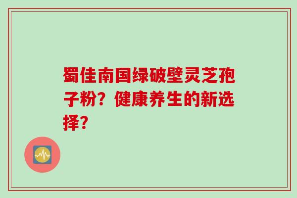 蜀佳南国绿破壁灵芝孢子粉？健康养生的新选择？