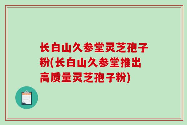 长白山久参堂灵芝孢子粉(长白山久参堂推出高质量灵芝孢子粉)