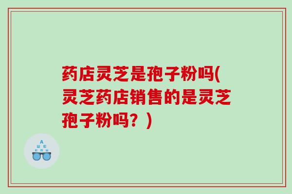 药店灵芝是孢子粉吗(灵芝药店销售的是灵芝孢子粉吗？)