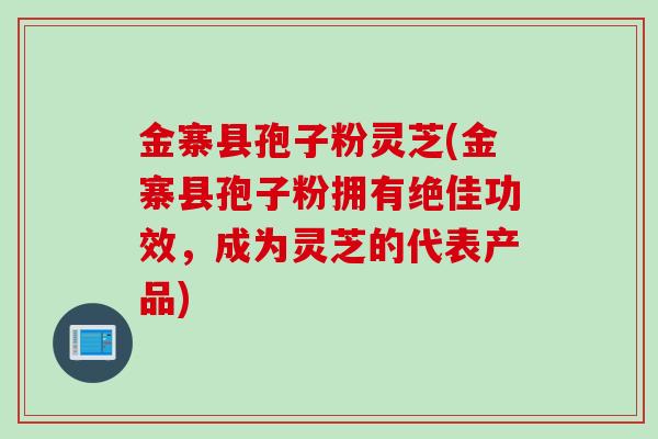 金寨县孢子粉灵芝(金寨县孢子粉拥有绝佳功效，成为灵芝的代表产品)
