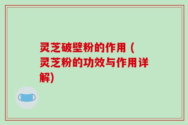 灵芝破壁粉的作用 (灵芝粉的功效与作用详解)