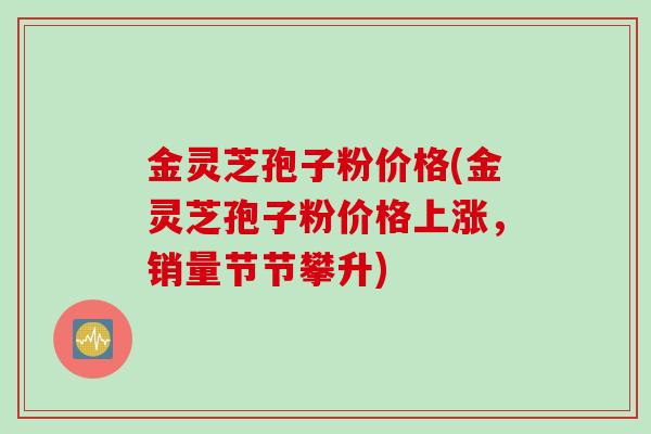 金灵芝孢子粉价格(金灵芝孢子粉价格上涨，销量节节攀升)