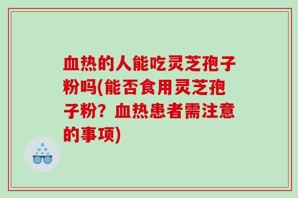 血热的人能吃灵芝孢子粉吗(能否食用灵芝孢子粉？血热患者需注意的事项)