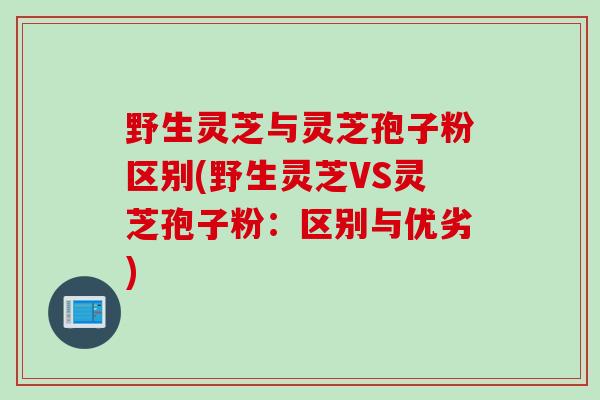 野生灵芝与灵芝孢子粉区别(野生灵芝VS灵芝孢子粉：区别与优劣)