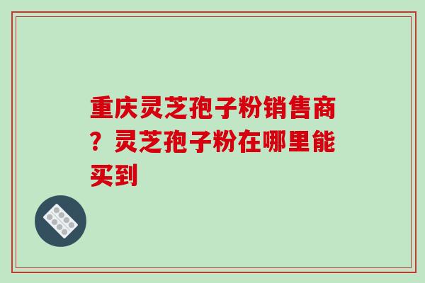 重庆灵芝孢子粉销售商？灵芝孢子粉在哪里能买到