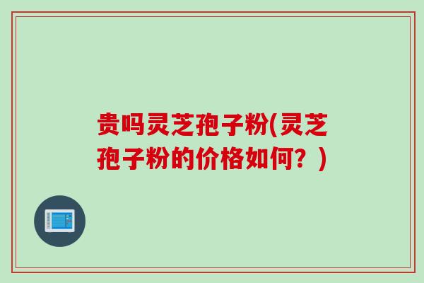 贵吗灵芝孢子粉(灵芝孢子粉的价格如何？)