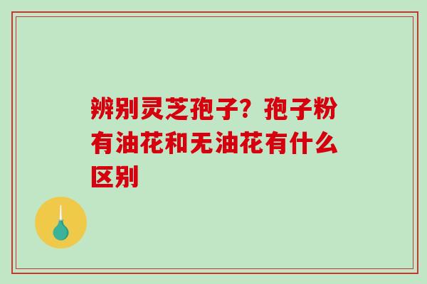 辨别灵芝孢子？孢子粉有油花和无油花有什么区别