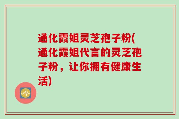 通化霞姐灵芝孢子粉(通化霞姐代言的灵芝孢子粉，让你拥有健康生活)