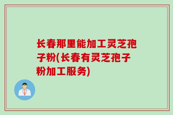 长春那里能加工灵芝孢子粉(长春有灵芝孢子粉加工服务)