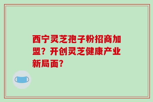 西宁灵芝孢子粉招商加盟？开创灵芝健康产业新局面？