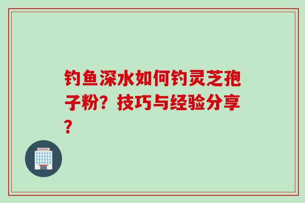 钓鱼深水如何钓灵芝孢子粉？技巧与经验分享？