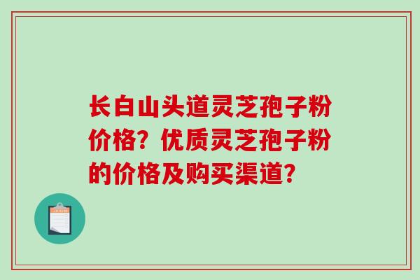 长白山头道灵芝孢子粉价格？优质灵芝孢子粉的价格及购买渠道？