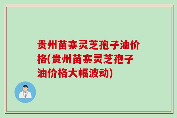 贵州苗寨灵芝孢子油价格(贵州苗寨灵芝孢子油价格大幅波动)