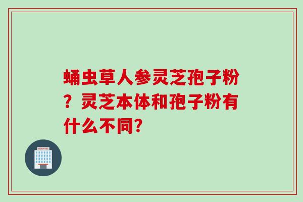 蛹虫草人参灵芝孢子粉？灵芝本体和孢子粉有什么不同？