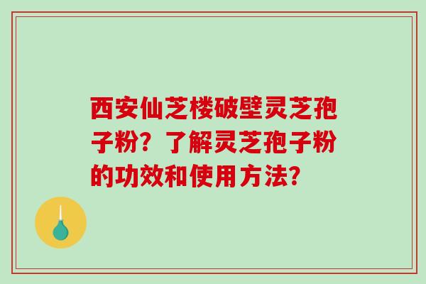 西安仙芝楼破壁灵芝孢子粉？了解灵芝孢子粉的功效和使用方法？