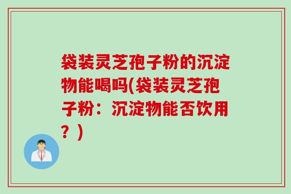 袋装灵芝孢子粉的沉淀物能喝吗(袋装灵芝孢子粉：沉淀物能否饮用？)