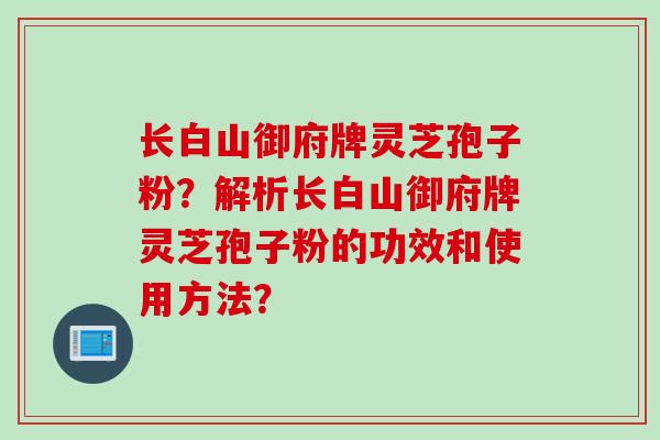 长白山御府牌灵芝孢子粉？解析长白山御府牌灵芝孢子粉的功效和使用方法？