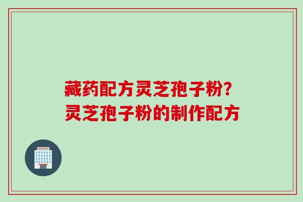 藏药配方灵芝孢子粉？灵芝孢子粉的制作配方