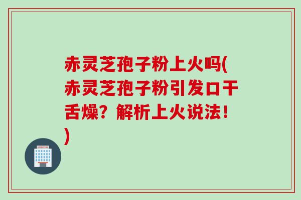 赤灵芝孢子粉上火吗(赤灵芝孢子粉引发口干舌燥？解析上火说法！)
