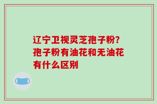 辽宁卫视灵芝孢子粉？孢子粉有油花和无油花有什么区别