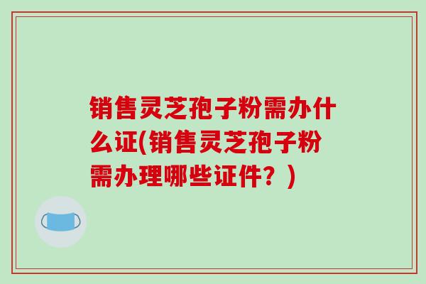销售灵芝孢子粉需办什么证(销售灵芝孢子粉需办理哪些证件？)