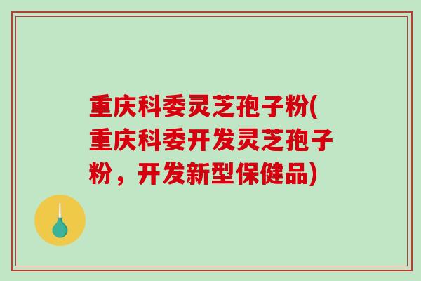 重庆科委灵芝孢子粉(重庆科委开发灵芝孢子粉，开发新型保健品)