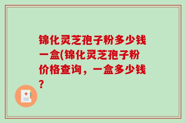 锦化灵芝孢子粉多少钱一盒(锦化灵芝孢子粉价格查询，一盒多少钱？