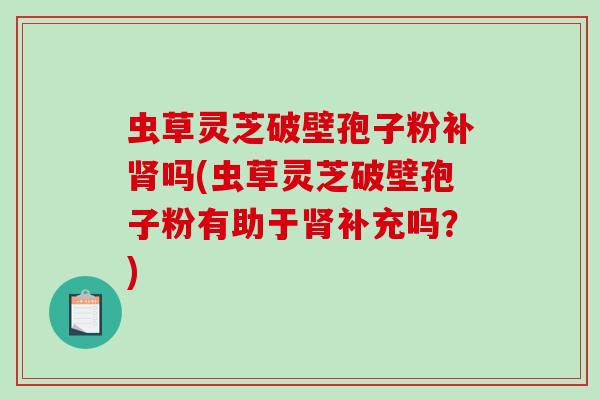 虫草灵芝破壁孢子粉补肾吗(虫草灵芝破壁孢子粉有助于肾补充吗？)