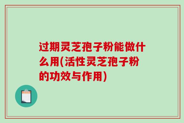 过期灵芝孢子粉能做什么用(活性灵芝孢子粉的功效与作用)