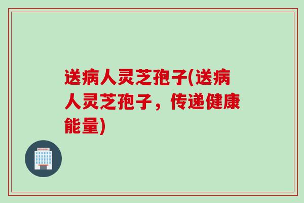 送病人灵芝孢子(送病人灵芝孢子，传递健康能量)