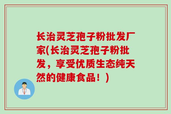 长治灵芝孢子粉批发厂家(长治灵芝孢子粉批发，享受优质生态纯天然的健康食品！)