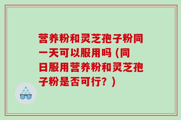 营养粉和灵芝孢子粉同一天可以服用吗 (同日服用营养粉和灵芝孢子粉是否可行？)