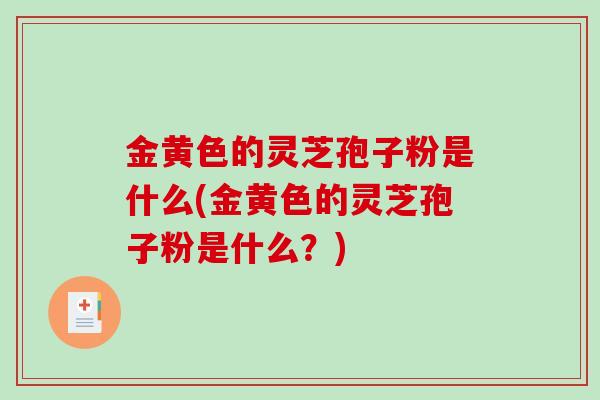金黄色的灵芝孢子粉是什么(金黄色的灵芝孢子粉是什么？)