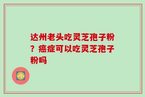达州老头吃灵芝孢子粉？癌症可以吃灵芝孢子粉吗