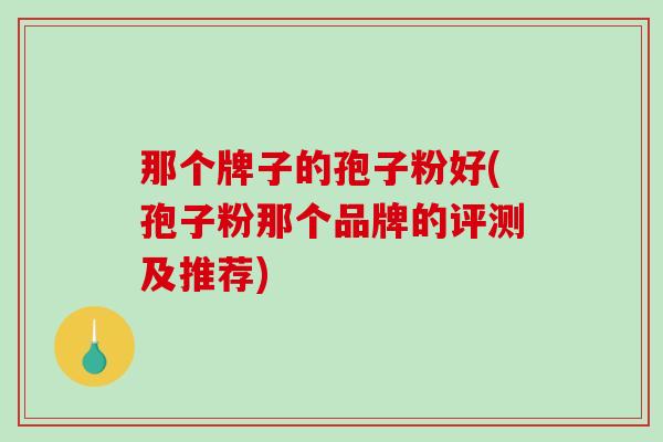那个牌子的孢子粉好(孢子粉那个品牌的评测及推荐)