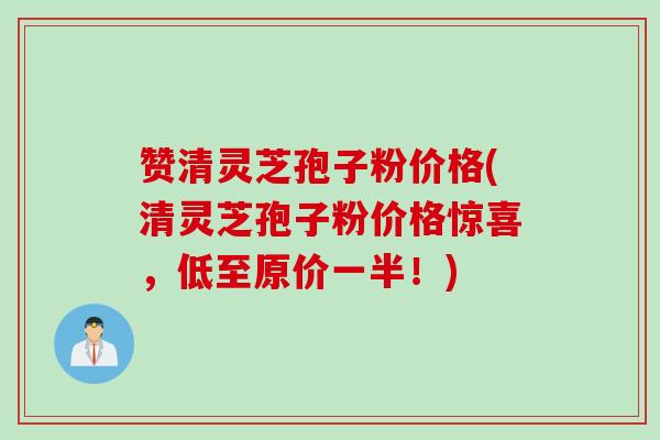 赞清灵芝孢子粉价格(清灵芝孢子粉价格惊喜，低至原价一半！)