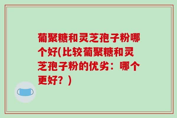 葡聚糖和灵芝孢子粉哪个好(比较葡聚糖和灵芝孢子粉的优劣：哪个更好？)