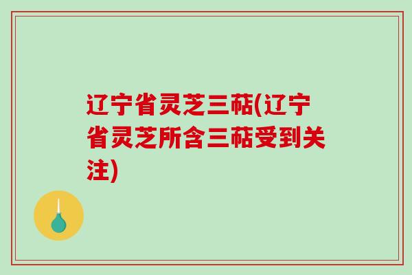 辽宁省灵芝三萜(辽宁省灵芝所含三萜受到关注)