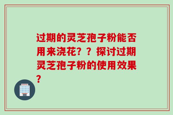 过期的灵芝孢子粉能否用来浇花？？探讨过期灵芝孢子粉的使用效果？
